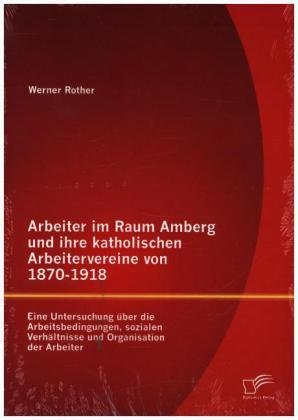 Arbeiter im Raum Amberg und ihre katholischen Arbeitervereine von 1870-1918: Eine Untersuchung über die Arbeitsbedingungen, sozialen Verhältnisse und Organisation der Arbeiter